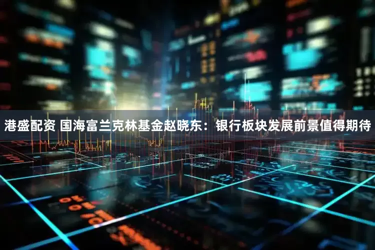 港盛配资 国海富兰克林基金赵晓东：银行板块发展前景值得期待