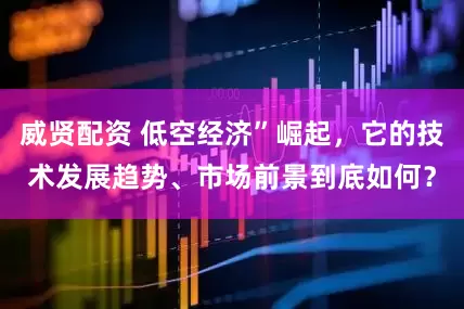威贤配资 低空经济”崛起，它的技术发展趋势、市场前景到底如何？