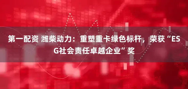 第一配资 潍柴动力：重塑重卡绿色标杆，荣获“ESG社会责任卓越企业”奖