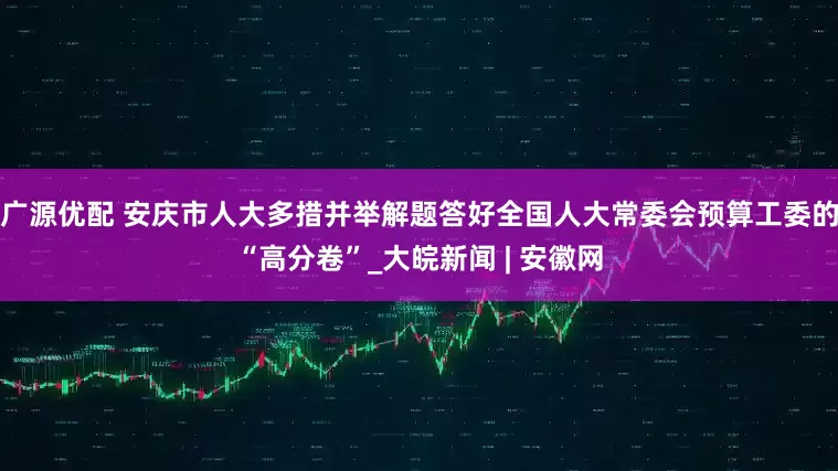 广源优配 安庆市人大多措并举解题答好全国人大常委会预算工委的“高分卷”_大皖新闻 | 安徽网