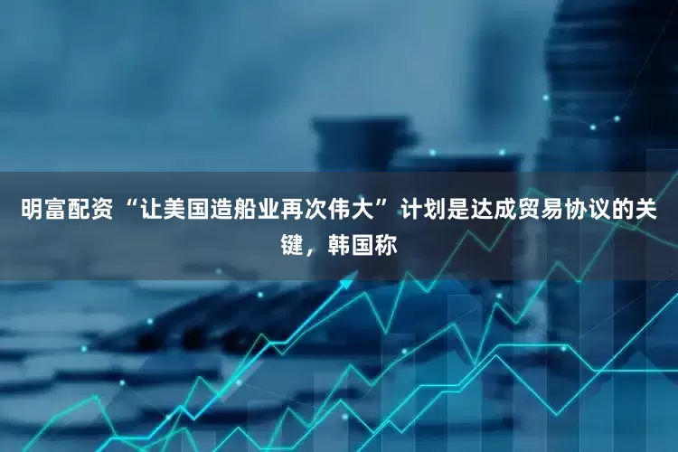明富配资 “让美国造船业再次伟大” 计划是达成贸易协议的关键，韩国称