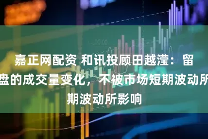嘉正网配资 和讯投顾田越滢：留意大盘的成交量变化，不被市场短期波动所影响