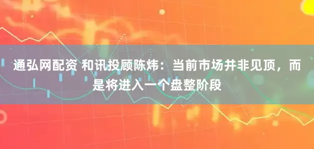 通弘网配资 和讯投顾陈炜：当前市场并非见顶，而是将进入一个盘整阶段
