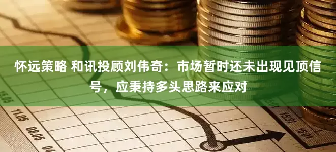 怀远策略 和讯投顾刘伟奇：市场暂时还未出现见顶信号，应秉持多头思路来应对
