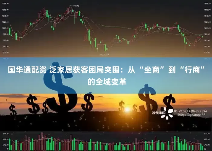 国华通配资 泛家居获客困局突围：从 “坐商” 到 “行商” 的全域变革