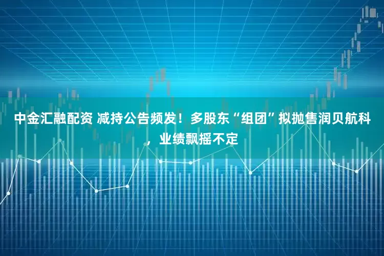 中金汇融配资 减持公告频发！多股东“组团”拟抛售润贝航科，业绩飘摇不定