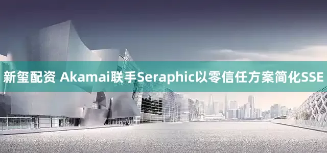 新玺配资 Akamai联手Seraphic以零信任方案简化SSE