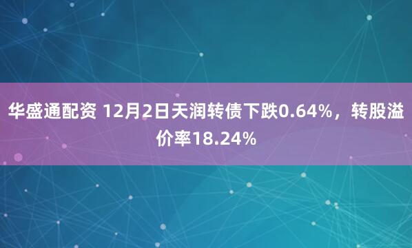 华盛通配资 12月2日天润转债下跌0.64%，转股溢价率18.24%