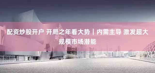 配资炒股开户 开局之年看大势｜内需主导 激发超大规模市场潜能