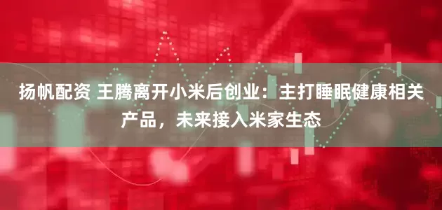 扬帆配资 王腾离开小米后创业：主打睡眠健康相关产品，未来接入米家生态