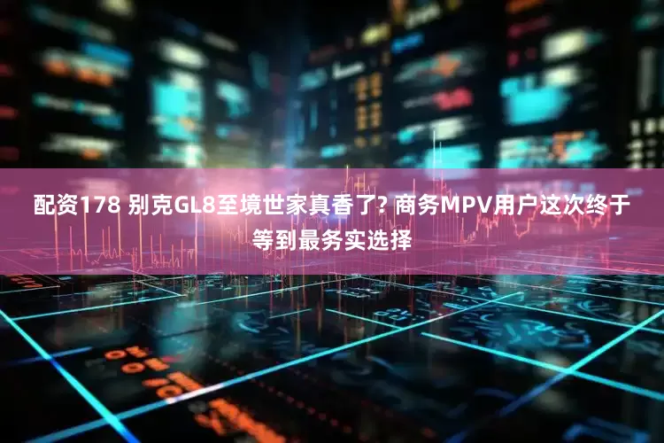 配资178 别克GL8至境世家真香了? 商务MPV用户这次终于等到最务实选择