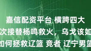 嘉信配资平台 横跨四大洲执教，两次接替杨鸣救火，乌戈该如何拯救辽篮 竞者 辽宁男篮四连败危机