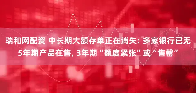 瑞和网配资 中长期大额存单正在消失: 多家银行已无5年期产品在售, 3年期“额度紧张”或“售罄”
